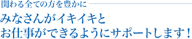 関わる全ての方を豊かに、みなさんがイキイキとお仕事ができるようにサポートします！